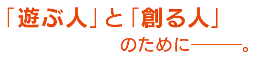 「遊ぶ人」と「創る人」のために――――。